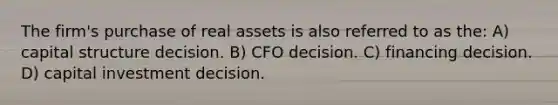 The firm's purchase of real assets is also referred to as the: A) capital structure decision. B) CFO decision. C) <a href='https://www.questionai.com/knowledge/kfBDVRRwdi-financing-decision' class='anchor-knowledge'>financing decision</a>. D) capital investment decision.