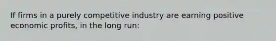 If firms in a purely competitive industry are earning positive economic profits, in the long run: