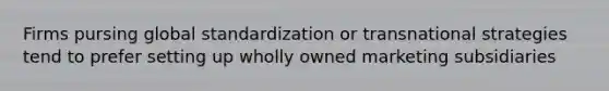 Firms pursing global standardization or transnational strategies tend to prefer setting up wholly owned marketing subsidiaries