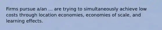 Firms pursue a/an ... are trying to simultaneously achieve low costs through location economies, economies of scale, and learning effects.