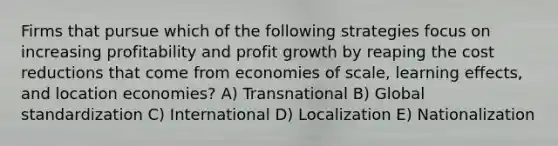 Firms that pursue which of the following strategies focus on increasing profitability and profit growth by reaping the cost reductions that come from economies of scale, learning effects, and location economies? A) Transnational B) Global standardization C) International D) Localization E) Nationalization