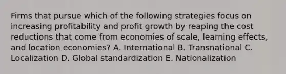 Firms that pursue which of the following strategies focus on increasing profitability and profit growth by reaping the cost reductions that come from economies of scale, learning effects, and location economies? A. International B. Transnational C. Localization D. Global standardization E. Nationalization