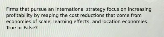 Firms that pursue an international strategy focus on increasing profitability by reaping the cost reductions that come from economies of scale, learning effects, and location economies. True or False?