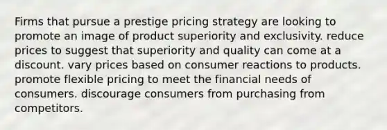 Firms that pursue a prestige pricing strategy are looking to promote an image of product superiority and exclusivity. reduce prices to suggest that superiority and quality can come at a discount. vary prices based on consumer reactions to products. promote flexible pricing to meet the financial needs of consumers. discourage consumers from purchasing from competitors.