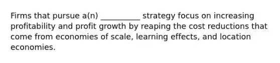 Firms that pursue a(n) __________ strategy focus on increasing profitability and profit growth by reaping the cost reductions that come from economies of scale, learning effects, and location economies.