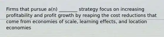 Firms that pursue a(n) ________ strategy focus on increasing profitability and profit growth by reaping the cost reductions that come from economies of scale, learning effects, and location economies