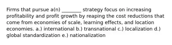 Firms that pursue a(n) ________ strategy focus on increasing profitability and profit growth by reaping the cost reductions that come from economies of scale, learning effects, and location economies. a.) international b.) transnational c.) localization d.) global standardization e.) nationalization