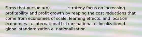 Firms that pursue a(n) ________ strategy focus on increasing profitability and profit growth by reaping the cost reductions that come from economies of scale, learning effects, and location economies. a. international b. transnational c. localization d. global standardization e. nationalization