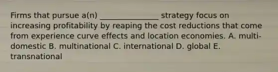 Firms that pursue a(n) _______________ strategy focus on increasing profitability by reaping the cost reductions that come from experience curve effects and location economies. A. multi-domestic B. multinational C. international D. global E. transnational