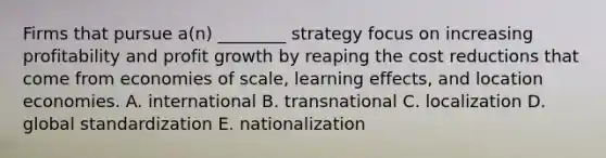 Firms that pursue a(n) ________ strategy focus on increasing profitability and profit growth by reaping the cost reductions that come from economies of scale, learning effects, and location economies. A. international B. transnational C. localization D. global standardization E. nationalization