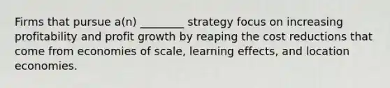 Firms that pursue a(n) ________ strategy focus on increasing profitability and profit growth by reaping the cost reductions that come from economies of scale, learning effects, and location economies.