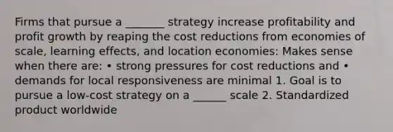 Firms that pursue a _______ strategy increase profitability and profit growth by reaping the cost reductions from economies of scale, learning effects, and location economies: Makes sense when there are: • strong pressures for cost reductions and • demands for local responsiveness are minimal 1. Goal is to pursue a low-cost strategy on a ______ scale 2. Standardized product worldwide