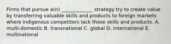 Firms that pursue a(n) _____________ strategy try to create value by transferring valuable skills and products to foreign markets where indigenous competitors lack those skills and products. A. multi-domestic B. transnational C. global D. international E. multinational