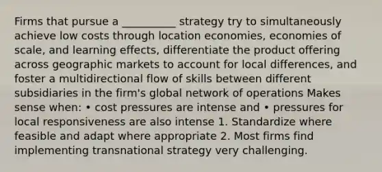 Firms that pursue a __________ strategy try to simultaneously achieve low costs through location economies, economies of scale, and learning effects, differentiate the product offering across geographic markets to account for local differences, and foster a multidirectional flow of skills between different subsidiaries in the firm's global network of operations Makes sense when: • cost pressures are intense and • pressures for local responsiveness are also intense 1. Standardize where feasible and adapt where appropriate 2. Most firms find implementing transnational strategy very challenging.