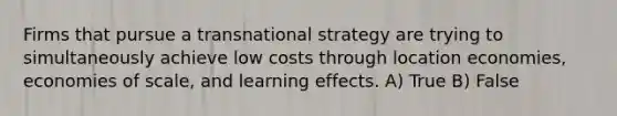 Firms that pursue a transnational strategy are trying to simultaneously achieve low costs through location economies, economies of scale, and learning effects. A) True B) False