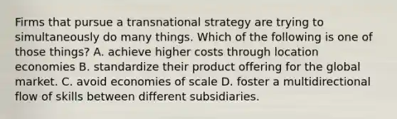 Firms that pursue a transnational strategy are trying to simultaneously do many things. Which of the following is one of those things? A. achieve higher costs through location economies B. standardize their product offering for the global market. C. avoid economies of scale D. foster a multidirectional flow of skills between different subsidiaries.