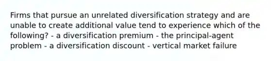 Firms that pursue an unrelated diversification strategy and are unable to create additional value tend to experience which of the following? - a diversification premium - the principal-agent problem - a diversification discount - vertical market failure