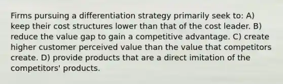 Firms pursuing a differentiation strategy primarily seek to: A) keep their cost structures lower than that of the cost leader. B) reduce the value gap to gain a competitive advantage. C) create higher customer perceived value than the value that competitors create. D) provide products that are a direct imitation of the competitors' products.