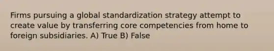 Firms pursuing a global standardization strategy attempt to create value by transferring core competencies from home to foreign subsidiaries. A) True B) False