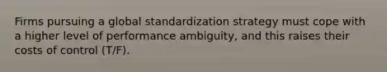 Firms pursuing a global standardization strategy must cope with a higher level of performance ambiguity, and this raises their costs of control (T/F).