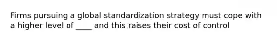 Firms pursuing a global standardization strategy must cope with a higher level of ____ and this raises their cost of control