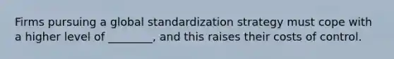 Firms pursuing a global standardization strategy must cope with a higher level of ________, and this raises their costs of control.