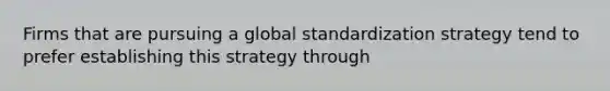 Firms that are pursuing a global standardization strategy tend to prefer establishing this strategy through