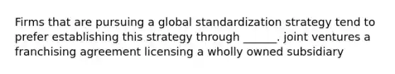 Firms that are pursuing a global standardization strategy tend to prefer establishing this strategy through ______. joint ventures a franchising agreement licensing a wholly owned subsidiary