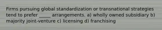 Firms pursuing global standardization or transnational strategies tend to prefer _____ arrangements. a) wholly owned subsidiary b) majority joint-venture c) licensing d) franchising