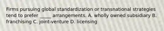 Firms pursuing global standardization or transnational strategies tend to prefer _____ arrangements. A. wholly owned subsidiary B. franchising C. joint-venture D. licensing