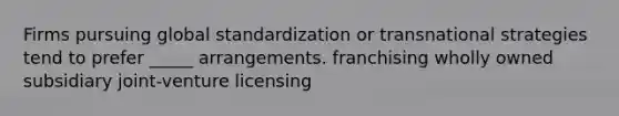 Firms pursuing global standardization or transnational strategies tend to prefer _____ arrangements. franchising wholly owned subsidiary joint-venture licensing