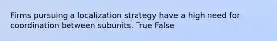 Firms pursuing a localization strategy have a high need for coordination between subunits. True False