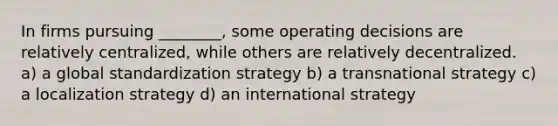 In firms pursuing ________, some operating decisions are relatively centralized, while others are relatively decentralized. a) a global standardization strategy b) a transnational strategy c) a localization strategy d) an international strategy