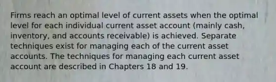 Firms reach an optimal level of current assets when the optimal level for each individual current asset account (mainly cash, inventory, and accounts receivable) is achieved. Separate techniques exist for managing each of the current asset accounts. The techniques for managing each current asset account are described in Chapters 18 and 19.