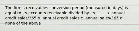 The firm's receivables conversion period (measured in days) is equal to its accounts receivable divided by its ____. a. annual credit sales/365 b. annual credit sales c. annual sales/365 d. none of the above