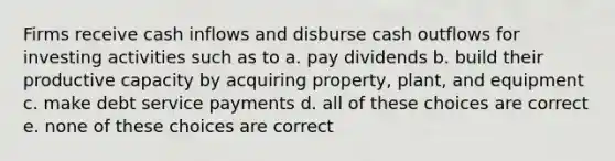 Firms receive cash inflows and disburse cash outflows for investing activities such as to a. pay dividends b. build their productive capacity by acquiring property, plant, and equipment c. make debt service payments d. all of these choices are correct e. none of these choices are correct