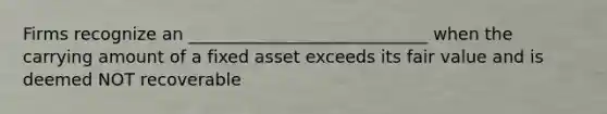 Firms recognize an ____________________________ when the carrying amount of a fixed asset exceeds its fair value and is deemed NOT recoverable