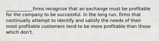 ____________firms recognize that an exchange must be profitable for the company to be successful. In the long run, firms that continually attempt to identify and satisfy the needs of their most profitable customers tend to be more profitable than those which don't.