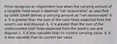 Firms recognize an impairment loss when the carrying amount of a tangible fixed asset is deemed "not recoverable" as specified by GAAP. GAAP defines a carrying amount as "not recoverable" if: a. it is greater than the sum of the cash flows expected from the asset's use and disposal. b. it is greater than the sum of the undiscounted cash flows expected from the asset's use and disposal c. it is less valuable than its current carrying value. d. it is less valuable than its current fair value