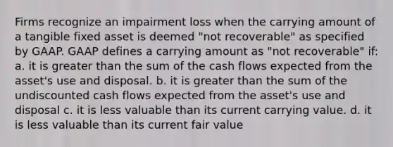 Firms recognize an impairment loss when the carrying amount of a tangible fixed asset is deemed "not recoverable" as specified by GAAP. GAAP defines a carrying amount as "not recoverable" if: a. it is greater than the sum of the cash flows expected from the asset's use and disposal. b. it is greater than the sum of the undiscounted cash flows expected from the asset's use and disposal c. it is less valuable than its current carrying value. d. it is less valuable than its current fair value