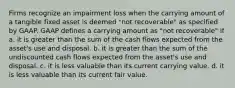 Firms recognize an impairment loss when the carrying amount of a tangible fixed asset is deemed "not recoverable" as specified by GAAP. GAAP defines a carrying amount as "not recoverable" if a. it is greater than the sum of the cash flows expected from the asset's use and disposal. b. it is greater than the sum of the undiscounted cash flows expected from the asset's use and disposal. c. it is less valuable than its current carrying value. d. it is less valuable than its current fair value.