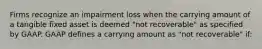 Firms recognize an impairment loss when the carrying amount of a tangible fixed asset is deemed "not recoverable" as specified by GAAP. GAAP defines a carrying amount as "not recoverable" if: