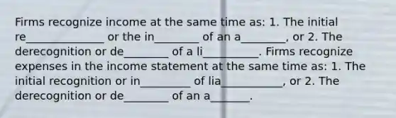 Firms recognize income at the same time as: 1. The initial re______________ or the in________ of an a________, or 2. The derecognition or de________ of a li__________. Firms recognize expenses in the income statement at the same time as: 1. The initial recognition or in_________ of lia___________, or 2. The derecognition or de________ of an a_______.