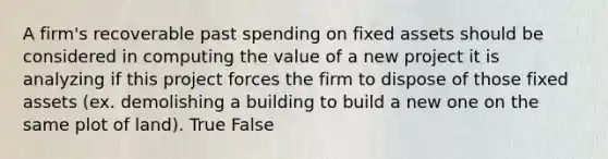 A firm's recoverable past spending on fixed assets should be considered in computing the value of a new project it is analyzing if this project forces the firm to dispose of those fixed assets (ex. demolishing a building to build a new one on the same plot of land). True False