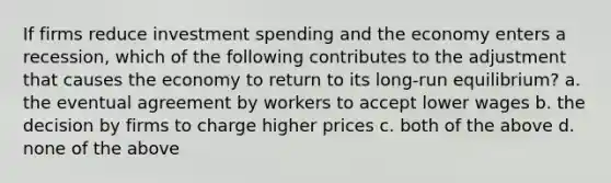 If firms reduce investment spending and the economy enters a recession, which of the following contributes to the adjustment that causes the economy to return to its long-run equilibrium? a. the eventual agreement by workers to accept lower wages b. the decision by firms to charge higher prices c. both of the above d. none of the above