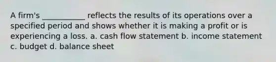 A firm's ___________ reflects the results of its operations over a specified period and shows whether it is making a profit or is experiencing a loss. a. cash flow statement b. income statement c. budget d. balance sheet