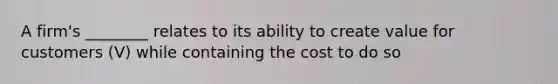 A firm's ________ relates to its ability to create value for customers (V) while containing the cost to do so