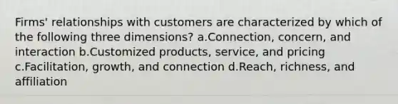 Firms' relationships with customers are characterized by which of the following three dimensions? a.Connection, concern, and interaction b.Customized products, service, and pricing c.Facilitation, growth, and connection d.Reach, richness, and affiliation