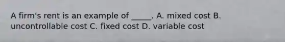 A firm's rent is an example of _____. A. mixed cost B. uncontrollable cost C. fixed cost D. variable cost