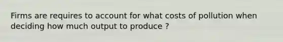 Firms are requires to account for what costs of pollution when deciding how much output to produce ?